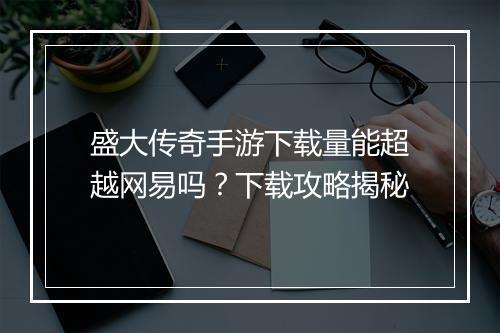 盛大传奇手游下载量能超越网易吗？下载攻略揭秘