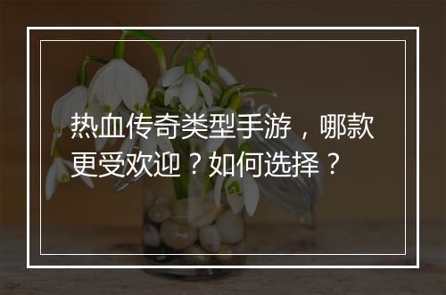 热血传奇类型手游，哪款更受欢迎？如何选择？