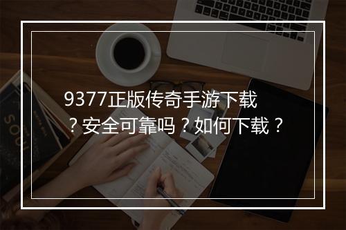 9377正版传奇手游下载？安全可靠吗？如何下载？