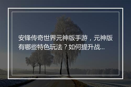 安锋传奇世界元神版手游，元神版有哪些特色玩法？如何提升战斗力？