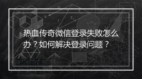 热血传奇微信登录失败怎么办？如何解决登录问题？
