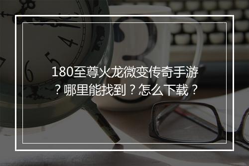 180至尊火龙微变传奇手游？哪里能找到？怎么下载？