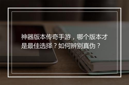 神器版本传奇手游，哪个版本才是最佳选择？如何辨别真伪？