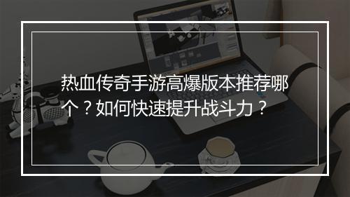 热血传奇手游高爆版本推荐哪个？如何快速提升战斗力？