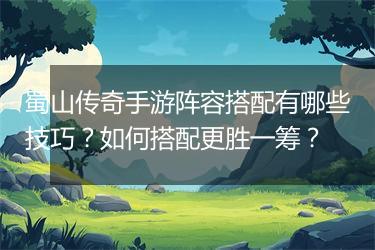 蜀山传奇手游阵容搭配有哪些技巧？如何搭配更胜一筹？