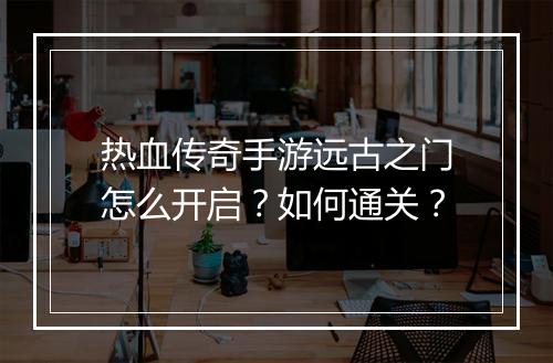 热血传奇手游远古之门怎么开启？如何通关？