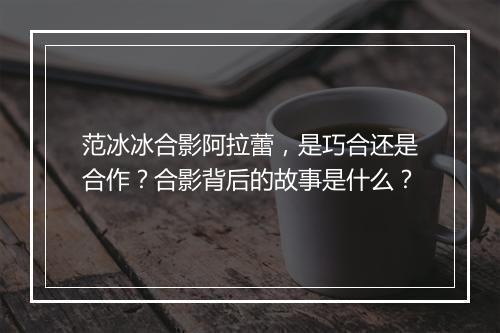 范冰冰合影阿拉蕾，是巧合还是合作？合影背后的故事是什么？
