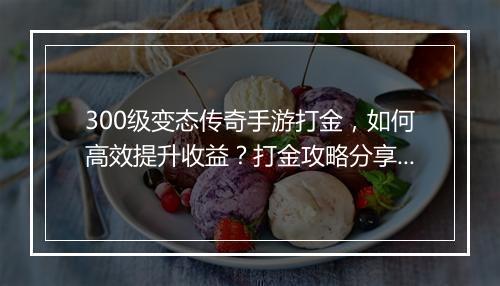 300级变态传奇手游打金，如何高效提升收益？打金攻略分享！