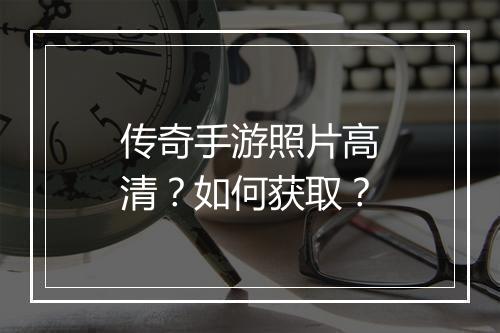 传奇手游照片高清？如何获取？