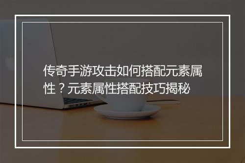 传奇手游攻击如何搭配元素属性？元素属性搭配技巧揭秘