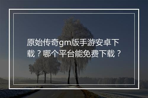 原始传奇gm版手游安卓下载？哪个平台能免费下载？