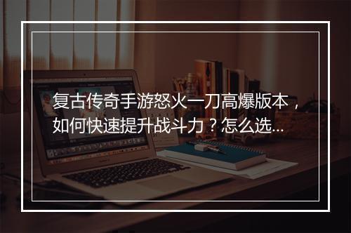 复古传奇手游怒火一刀高爆版本，如何快速提升战斗力？怎么选择？