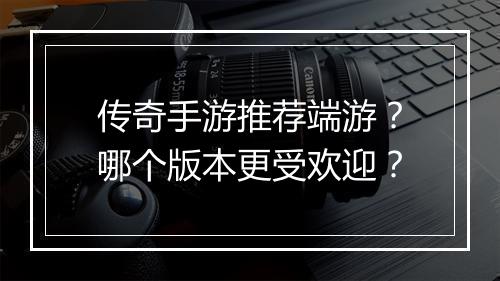 传奇手游推荐端游？哪个版本更受欢迎？