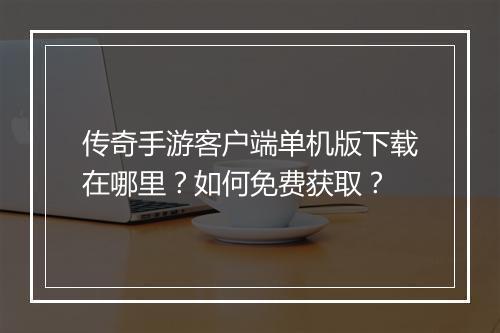 传奇手游客户端单机版下载在哪里？如何免费获取？