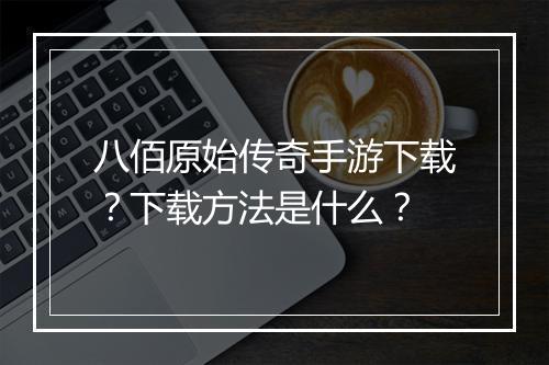八佰原始传奇手游下载？下载方法是什么？