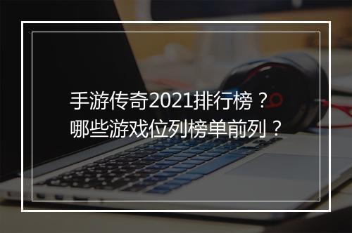 手游传奇2021排行榜？哪些游戏位列榜单前列？