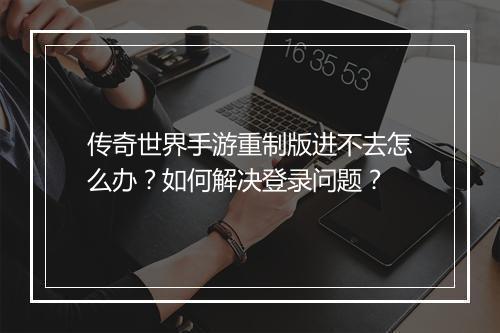 传奇世界手游重制版进不去怎么办？如何解决登录问题？