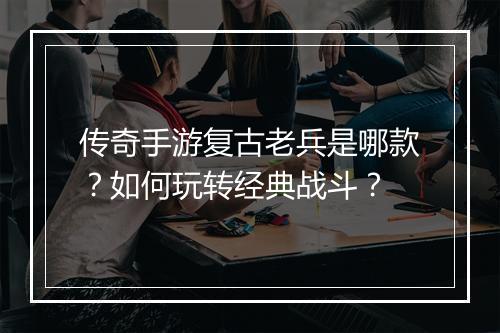 传奇手游复古老兵是哪款？如何玩转经典战斗？