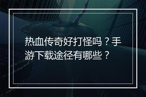 热血传奇好打怪吗？手游下载途径有哪些？