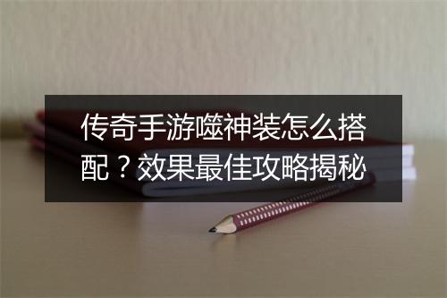 传奇手游噬神装怎么搭配？效果最佳攻略揭秘