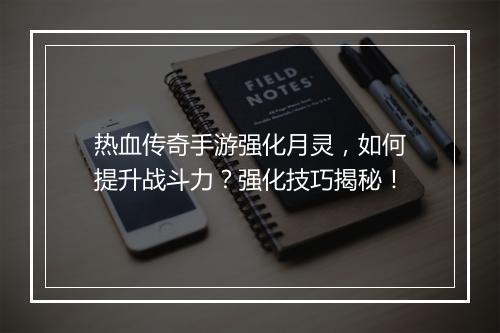 热血传奇手游强化月灵，如何提升战斗力？强化技巧揭秘！