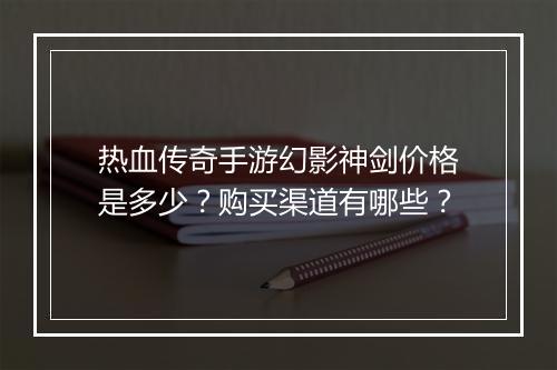 热血传奇手游幻影神剑价格是多少？购买渠道有哪些？