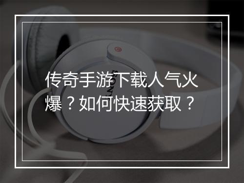 传奇手游下载人气火爆？如何快速获取？