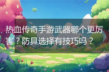 热血传奇手游武器哪个更厉害？防具选择有技巧吗？