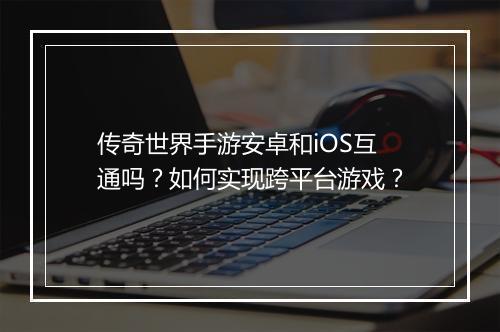 传奇世界手游安卓和iOS互通吗？如何实现跨平台游戏？