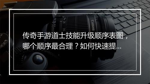 传奇手游道士技能升级顺序表图，哪个顺序最合理？如何快速提升？