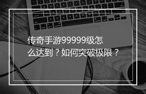 传奇手游99999级怎么达到？如何突破极限？