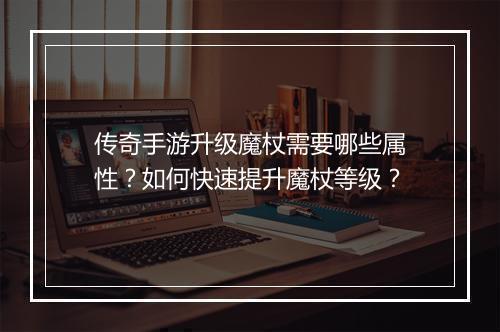传奇手游升级魔杖需要哪些属性？如何快速提升魔杖等级？