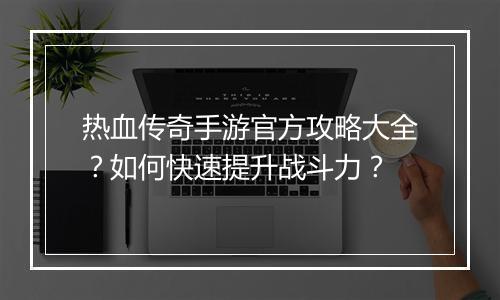 热血传奇手游官方攻略大全？如何快速提升战斗力？