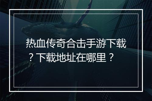 热血传奇合击手游下载？下载地址在哪里？