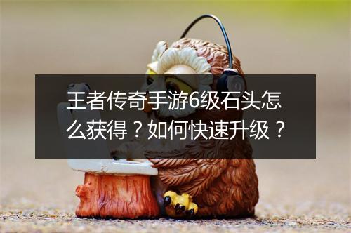 王者传奇手游6级石头怎么获得？如何快速升级？