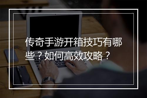 传奇手游开箱技巧有哪些？如何高效攻略？