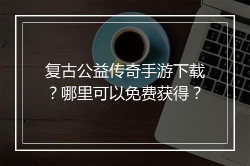 复古公益传奇手游下载？哪里可以免费获得？