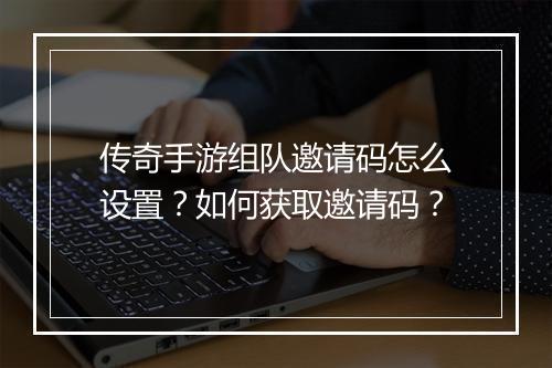 传奇手游组队邀请码怎么设置？如何获取邀请码？