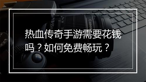 热血传奇手游需要花钱吗？如何免费畅玩？