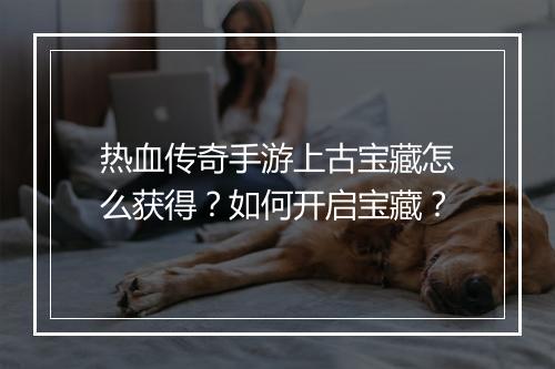 热血传奇手游上古宝藏怎么获得？如何开启宝藏？