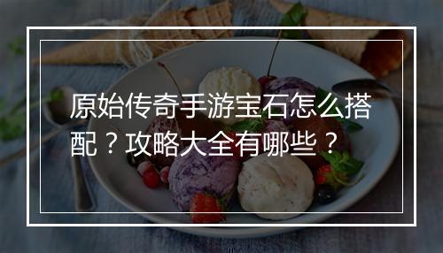 原始传奇手游宝石怎么搭配？攻略大全有哪些？