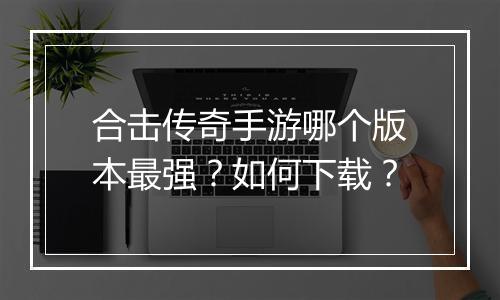 合击传奇手游哪个版本最强？如何下载？