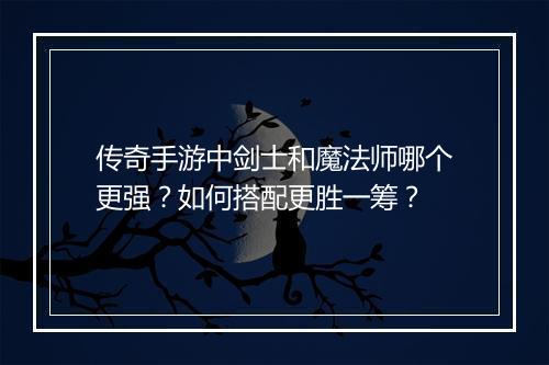 传奇手游中剑士和魔法师哪个更强？如何搭配更胜一筹？