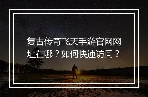复古传奇飞天手游官网网址在哪？如何快速访问？