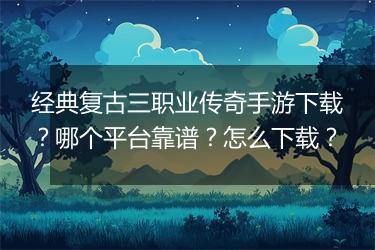 经典复古三职业传奇手游下载？哪个平台靠谱？怎么下载？