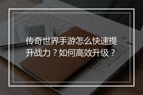 传奇世界手游怎么快速提升战力？如何高效升级？