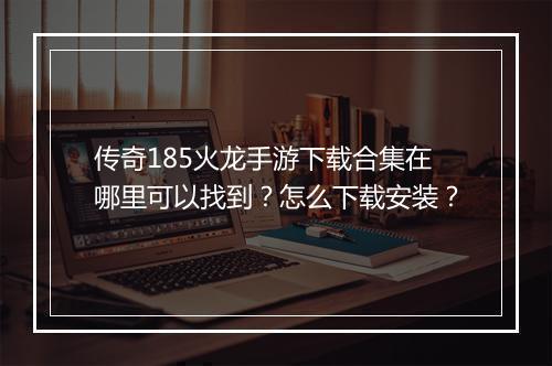 传奇185火龙手游下载合集在哪里可以找到？怎么下载安装？