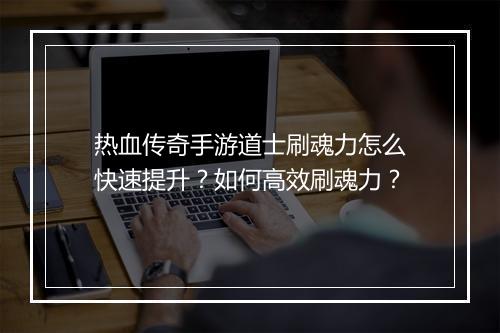 热血传奇手游道士刷魂力怎么快速提升？如何高效刷魂力？
