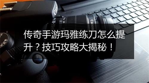 传奇手游玛雅练刀怎么提升？技巧攻略大揭秘！
