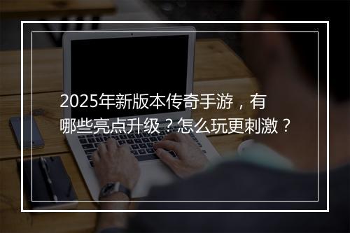 2025年新版本传奇手游，有哪些亮点升级？怎么玩更刺激？